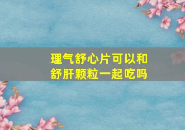 理气舒心片可以和舒肝颗粒一起吃吗