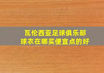 瓦伦西亚足球俱乐部球衣在哪买便宜点的好