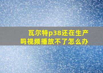 瓦尔特p38还在生产吗视频播放不了怎么办