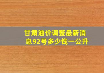 甘肃油价调整最新消息92号多少钱一公升