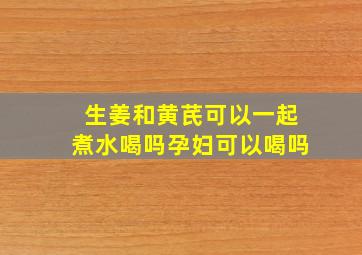 生姜和黄芪可以一起煮水喝吗孕妇可以喝吗