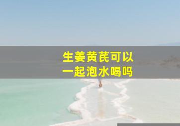 生姜黄芪可以一起泡水喝吗