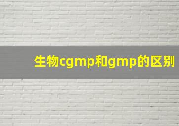 生物cgmp和gmp的区别