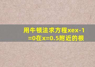 用牛顿法求方程xex-1=0在x=0.5附近的根