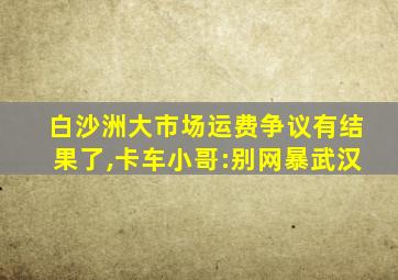 白沙洲大市场运费争议有结果了,卡车小哥:别网暴武汉