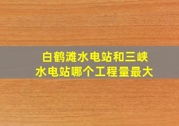 白鹤滩水电站和三峡水电站哪个工程量最大