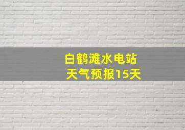 白鹤滩水电站天气预报15天