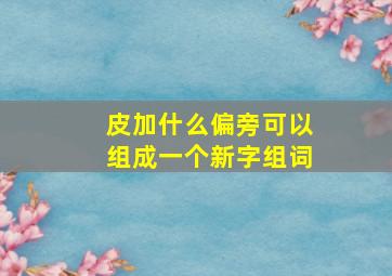 皮加什么偏旁可以组成一个新字组词