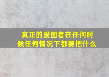 真正的爱国者在任何时候任何情况下都要把什么