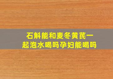 石斛能和麦冬黄芪一起泡水喝吗孕妇能喝吗