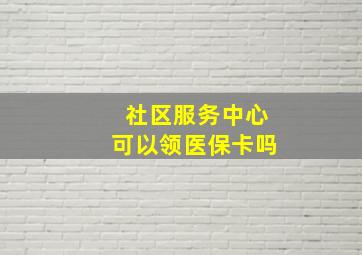 社区服务中心可以领医保卡吗