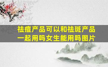 祛痘产品可以和祛斑产品一起用吗女生能用吗图片