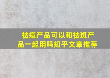 祛痘产品可以和祛斑产品一起用吗知乎文章推荐