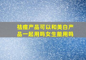 祛痘产品可以和美白产品一起用吗女生能用吗