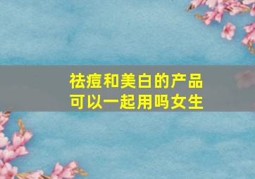 祛痘和美白的产品可以一起用吗女生