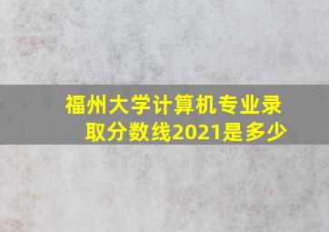 福州大学计算机专业录取分数线2021是多少