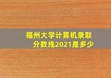 福州大学计算机录取分数线2021是多少