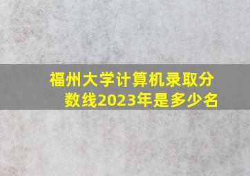 福州大学计算机录取分数线2023年是多少名