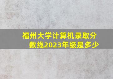 福州大学计算机录取分数线2023年级是多少