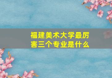 福建美术大学最厉害三个专业是什么