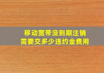 移动宽带没到期注销需要交多少违约金费用