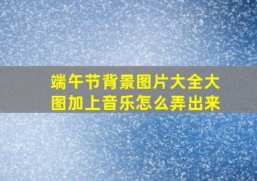 端午节背景图片大全大图加上音乐怎么弄出来