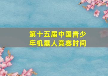 第十五届中国青少年机器人竞赛时间