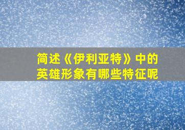 简述《伊利亚特》中的英雄形象有哪些特征呢