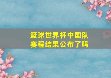 篮球世界杯中国队赛程结果公布了吗