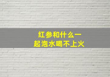 红参和什么一起泡水喝不上火