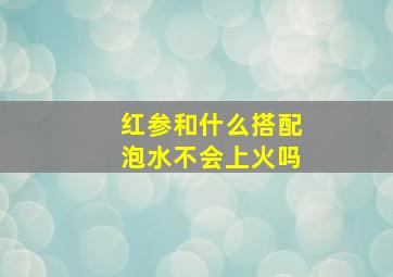 红参和什么搭配泡水不会上火吗