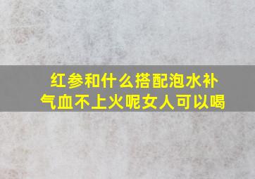 红参和什么搭配泡水补气血不上火呢女人可以喝