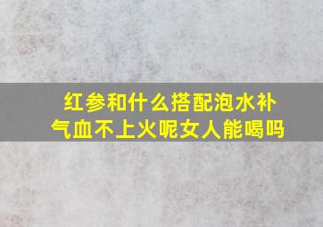 红参和什么搭配泡水补气血不上火呢女人能喝吗