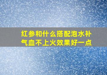 红参和什么搭配泡水补气血不上火效果好一点