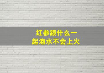 红参跟什么一起泡水不会上火