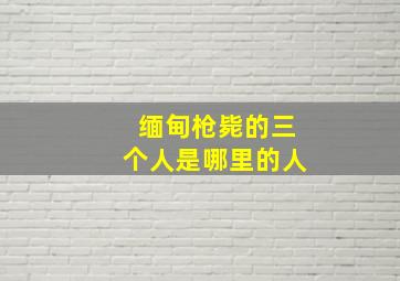 缅甸枪毙的三个人是哪里的人