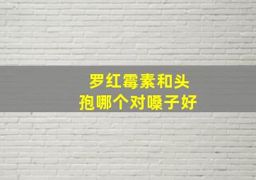 罗红霉素和头孢哪个对嗓子好