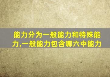 能力分为一般能力和特殊能力,一般能力包含哪六中能力