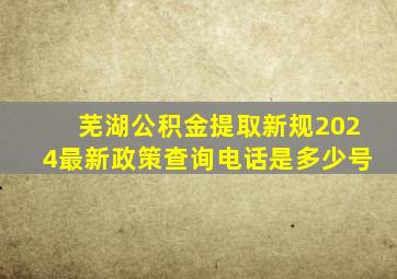 芜湖公积金提取新规2024最新政策查询电话是多少号