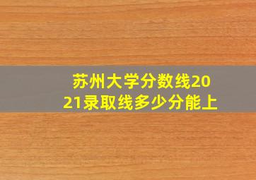 苏州大学分数线2021录取线多少分能上