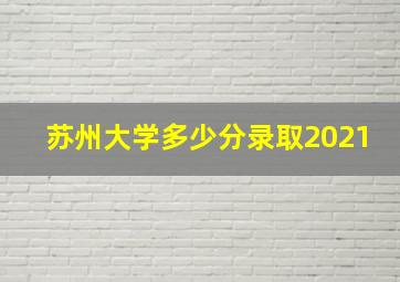 苏州大学多少分录取2021