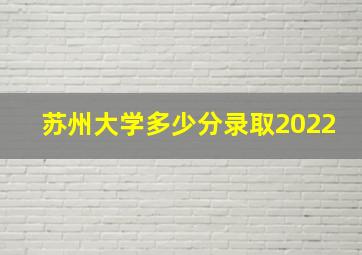 苏州大学多少分录取2022