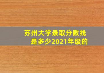 苏州大学录取分数线是多少2021年级的