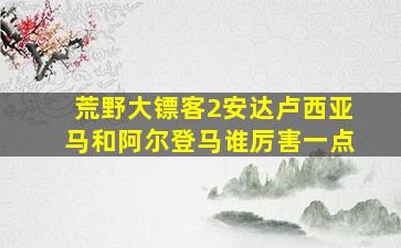 荒野大镖客2安达卢西亚马和阿尔登马谁厉害一点