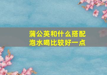 蒲公英和什么搭配泡水喝比较好一点