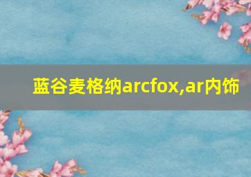 蓝谷麦格纳arcfox,ar内饰