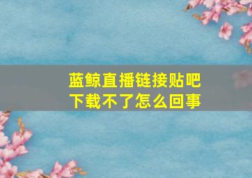 蓝鲸直播链接贴吧下载不了怎么回事