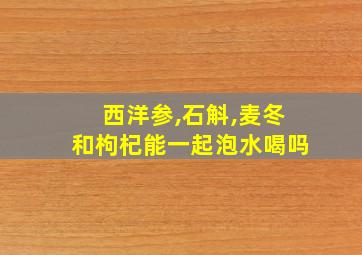 西洋参,石斛,麦冬和枸杞能一起泡水喝吗