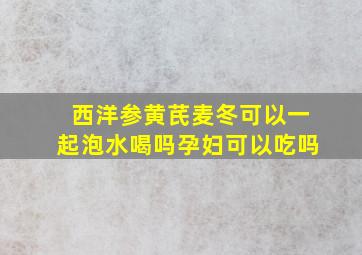 西洋参黄芪麦冬可以一起泡水喝吗孕妇可以吃吗