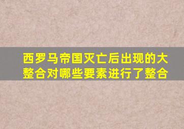 西罗马帝国灭亡后出现的大整合对哪些要素进行了整合